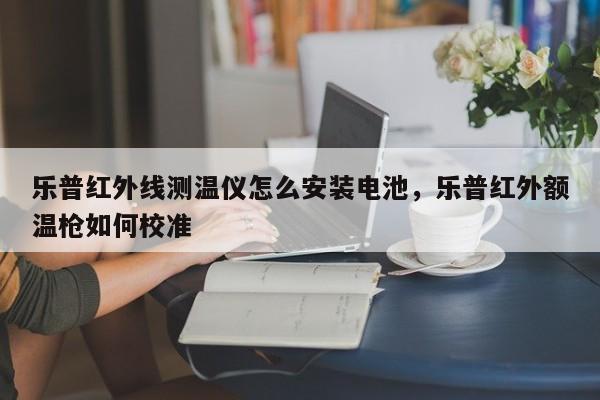 乐普红外线测温仪怎么安装电池，乐普红外额温枪如何校准