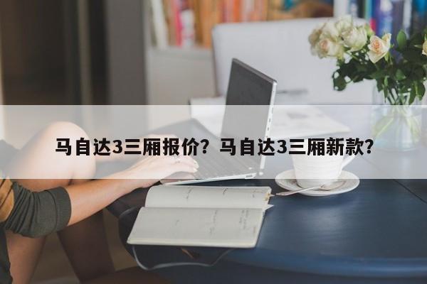 马自达3三厢报价？马自达3三厢新款？