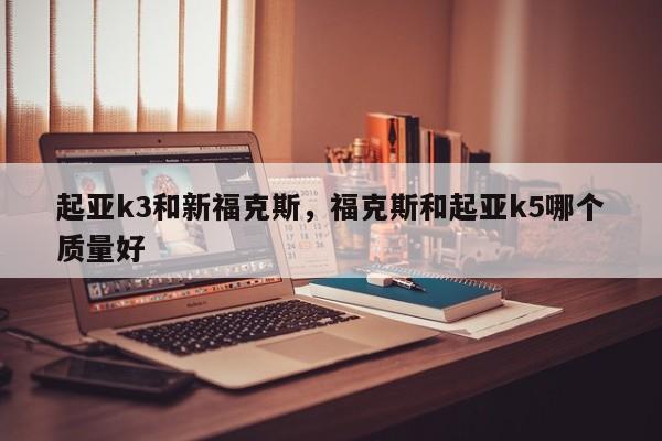 起亚k3和新福克斯，福克斯和起亚k5哪个质量好