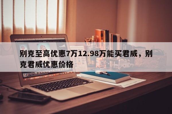 别克至高优惠7万12.98万能买君威，别克君威优惠价格