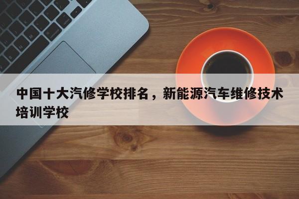 中国十大汽修学校排名，新能源汽车维修技术培训学校