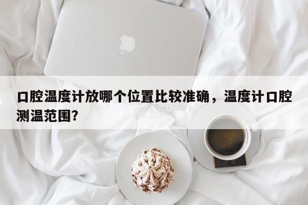 口腔温度计放哪个位置比较准确，温度计口腔测温范围？