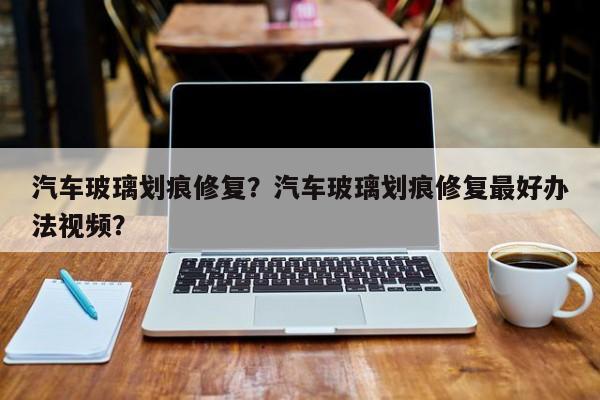 汽车玻璃划痕修复？汽车玻璃划痕修复最好办法视频？