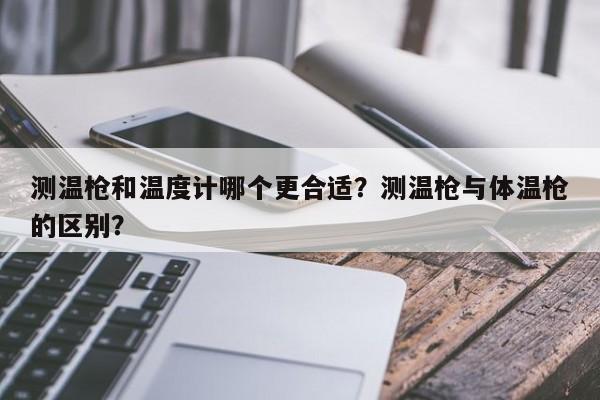 测温枪和温度计哪个更合适？测温枪与体温枪的区别？