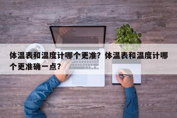 体温表和温度计哪个更准？体温表和温度计哪个更准确一点？