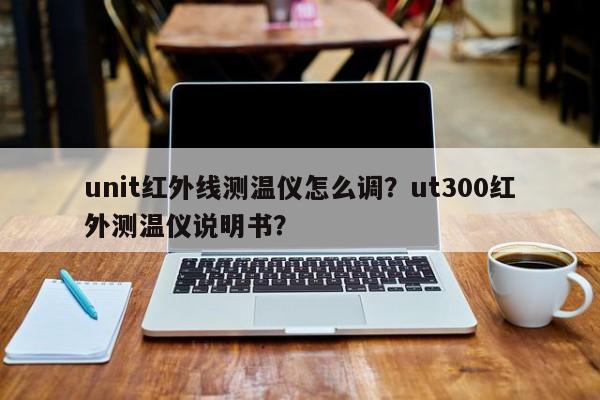 unit红外线测温仪怎么调？ut300红外测温仪说明书？