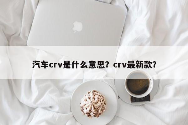 汽车crv是什么意思？crv最新款？