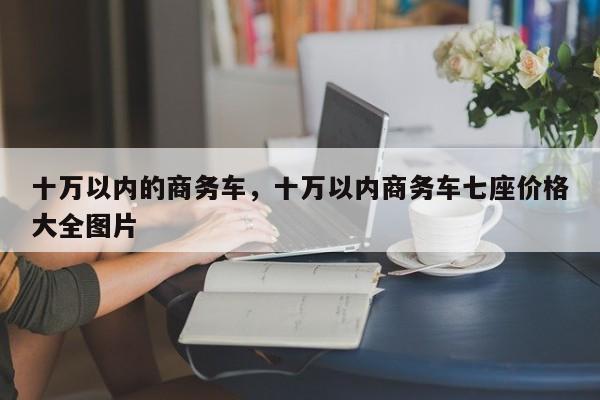 十万以内的商务车，十万以内商务车七座价格大全图片