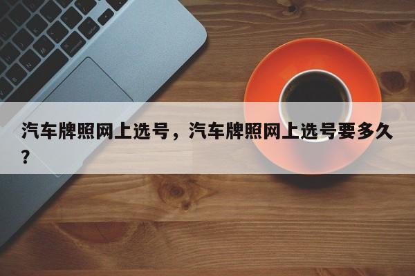 汽车牌照网上选号，汽车牌照网上选号要多久？