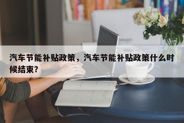 汽车节能补贴政策，汽车节能补贴政策什么时候结束？