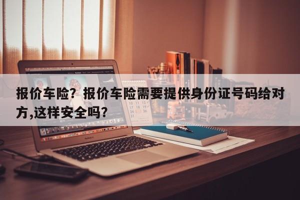 报价车险？报价车险需要提供身份证号码给对方,这样安全吗？