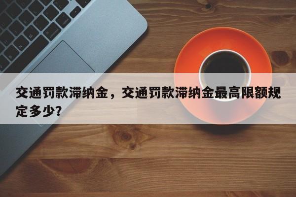 交通罚款滞纳金，交通罚款滞纳金最高限额规定多少？