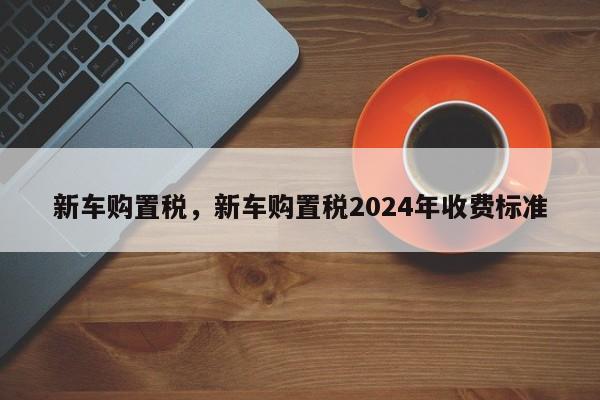 新车购置税，新车购置税2024年收费标准