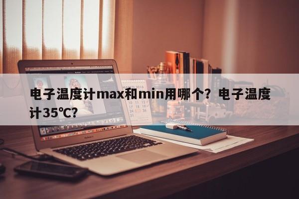 电子温度计max和min用哪个？电子温度计35℃？