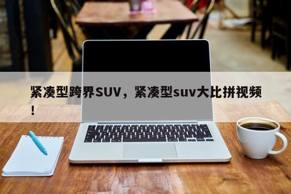 紧凑型跨界SUV，紧凑型suv大比拼视频！