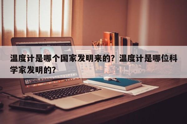 温度计是哪个国家发明来的？温度计是哪位科学家发明的？