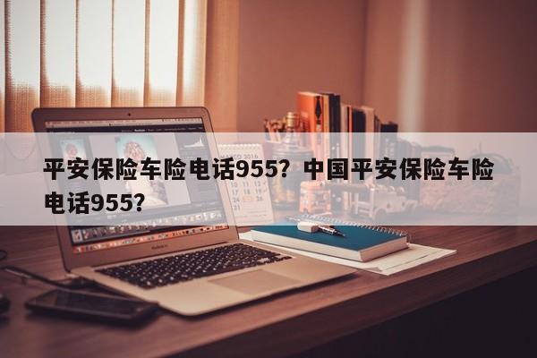 平安保险车险电话955？中国平安保险车险电话955？