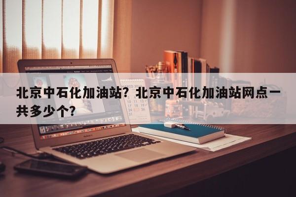 北京中石化加油站？北京中石化加油站网点一共多少个？