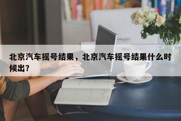 北京汽车摇号结果，北京汽车摇号结果什么时候出？