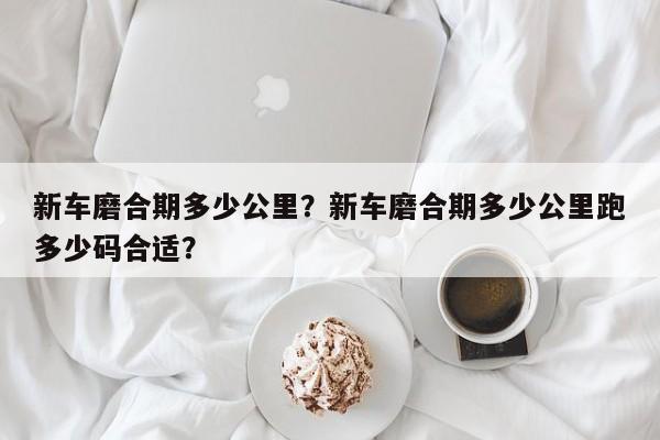 新车磨合期多少公里？新车磨合期多少公里跑多少码合适？