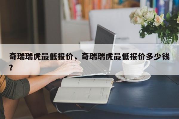 奇瑞瑞虎最低报价，奇瑞瑞虎最低报价多少钱？