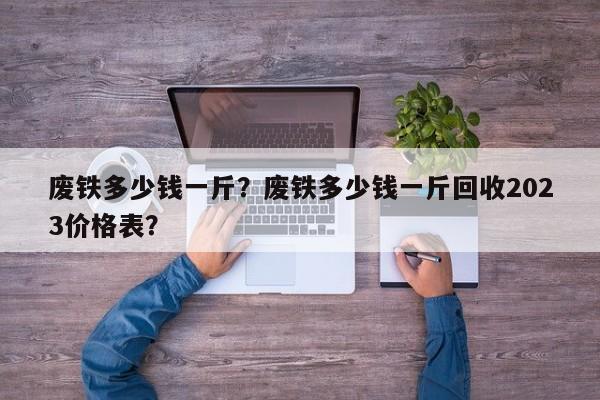 废铁多少钱一斤？废铁多少钱一斤回收2023价格表？