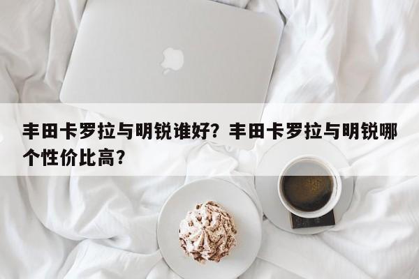 丰田卡罗拉与明锐谁好？丰田卡罗拉与明锐哪个性价比高？