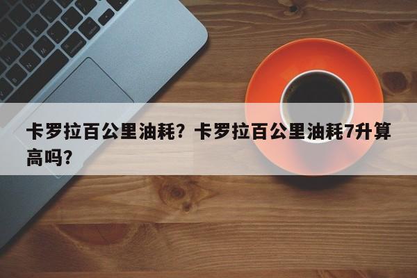 卡罗拉百公里油耗？卡罗拉百公里油耗7升算高吗？