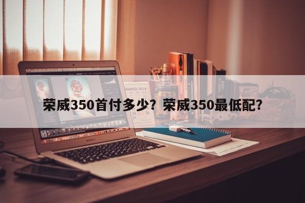 荣威350首付多少？荣威350最低配？