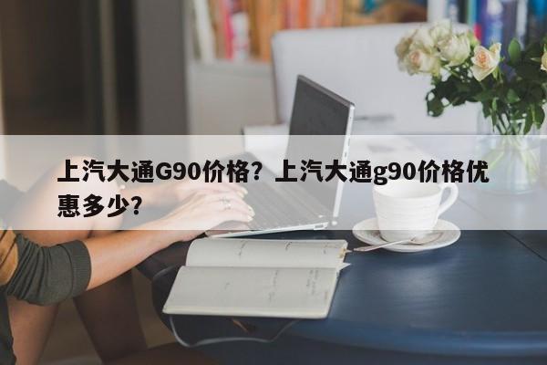 上汽大通G90价格？上汽大通g90价格优惠多少？