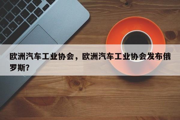 欧洲汽车工业协会，欧洲汽车工业协会发布俄罗斯？