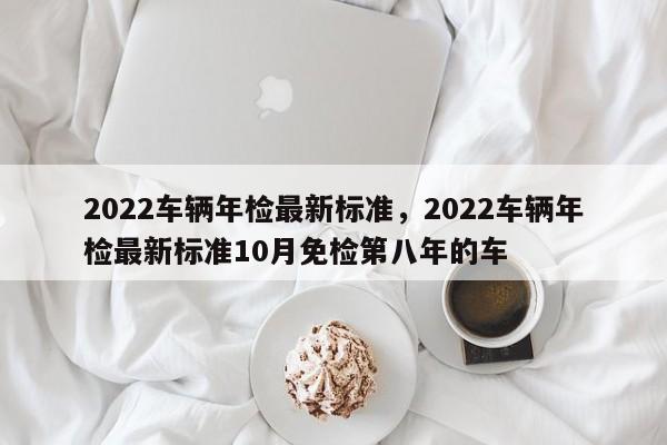 2022车辆年检最新标准，2022车辆年检最新标准10月免检第八年的车