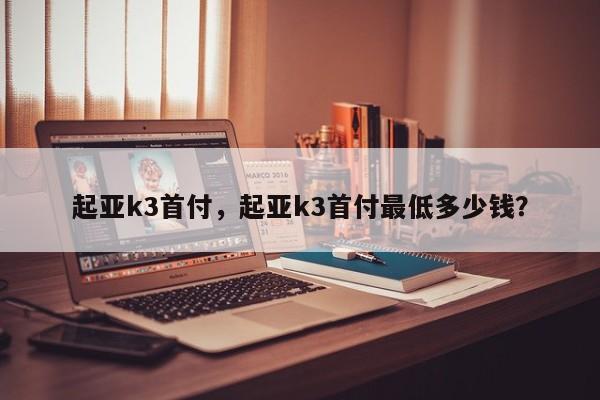 起亚k3首付，起亚k3首付最低多少钱？