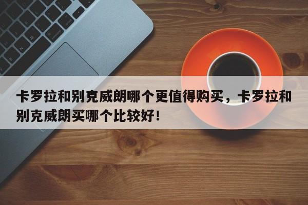 卡罗拉和别克威朗哪个更值得购买，卡罗拉和别克威朗买哪个比较好！