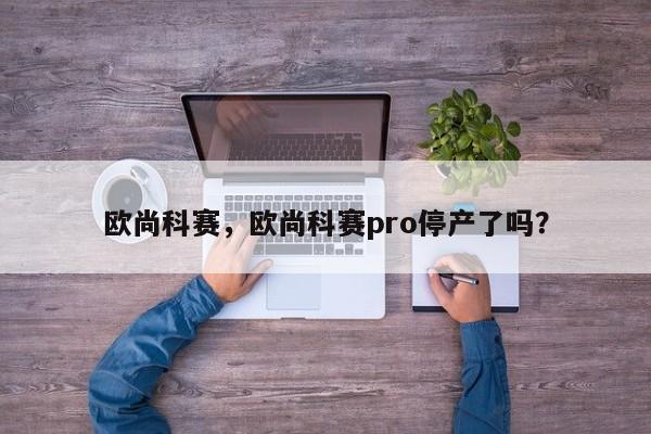 欧尚科赛，欧尚科赛pro停产了吗？