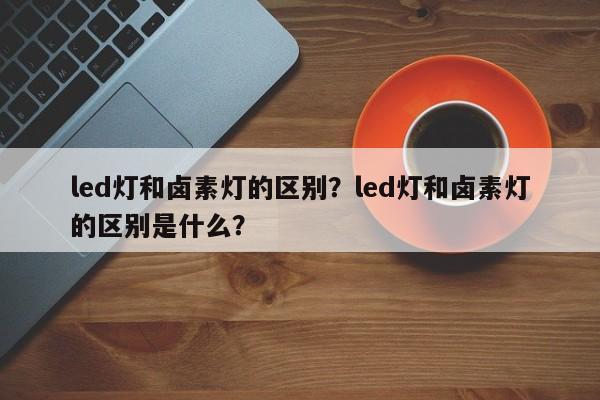 led灯和卤素灯的区别？led灯和卤素灯的区别是什么？