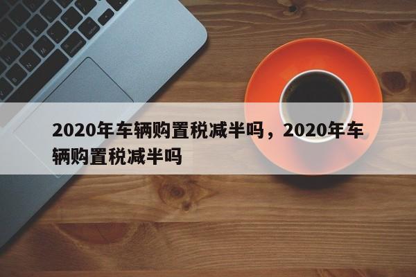 2020年车辆购置税减半吗，2020年车辆购置税减半吗