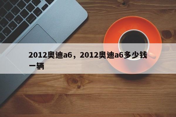 2012奥迪a6，2012奥迪a6多少钱一辆