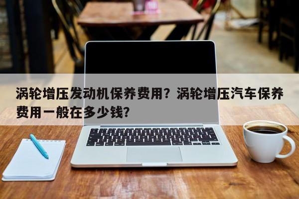 涡轮增压发动机保养费用？涡轮增压汽车保养费用一般在多少钱？