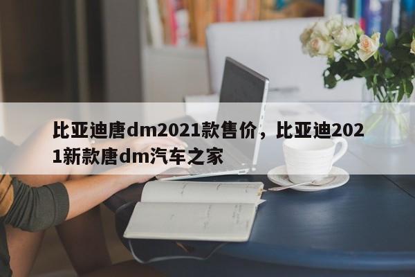 比亚迪唐dm2021款售价，比亚迪2021新款唐dm汽车之家