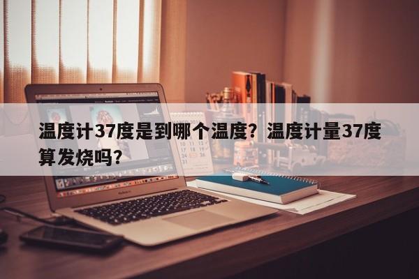 温度计37度是到哪个温度？温度计量37度算发烧吗？