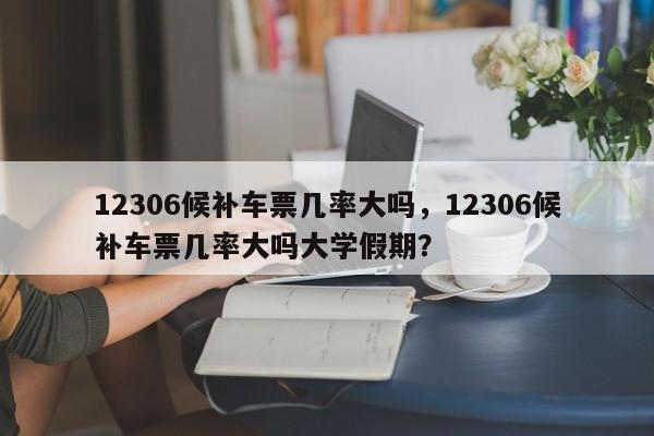 12306候补车票几率大吗，12306候补车票几率大吗大学假期？