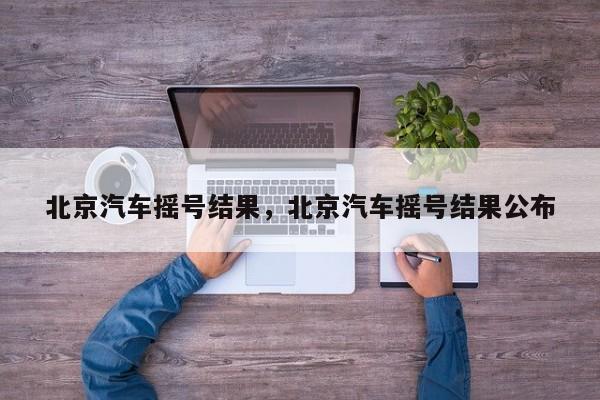 北京汽车摇号结果，北京汽车摇号结果公布