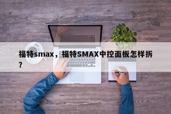 福特smax，福特SMAX中控面板怎样拆？