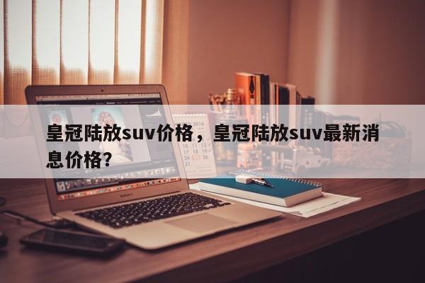 皇冠陆放suv价格，皇冠陆放suv最新消息价格？